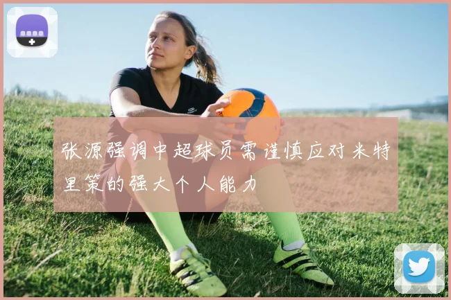 张源强调中超球员需谨慎应对米特里策的强大个人能力