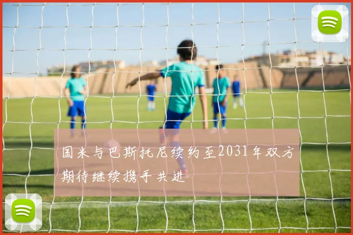 国米与巴斯托尼续约至2031年双方期待继续携手共进