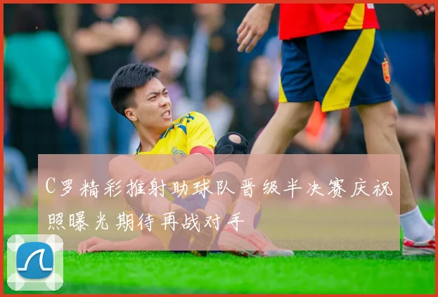 C罗精彩推射助球队晋级半决赛庆祝照曝光期待再战对手