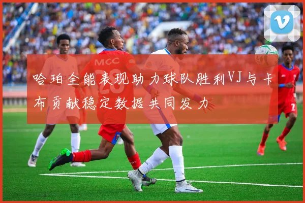 哈珀全能表现助力球队胜利VJ与卡布贡献稳定数据共同发力