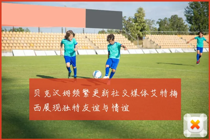 贝克汉姆频繁更新社交媒体艾特梅西展现独特友谊与情谊