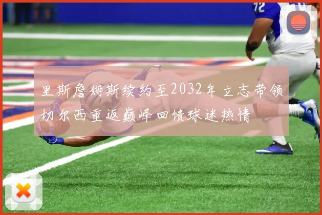 里斯詹姆斯续约至2032年立志带领切尔西重返巅峰回馈球迷热情
