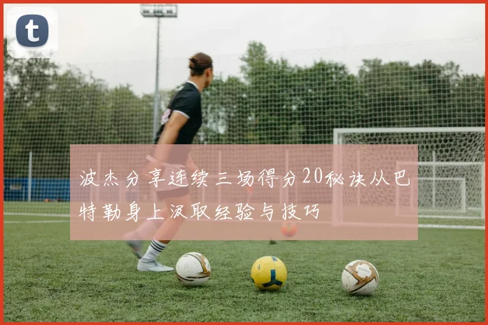 波杰分享连续三场得分20秘诀从巴特勒身上汲取经验与技巧