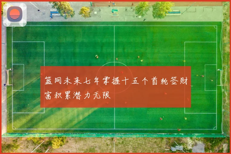 篮网未来七年掌握十五个首轮签财富积累潜力无限