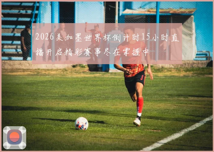 2026美加墨世界杯倒计时15小时直播开启精彩赛事尽在掌握中