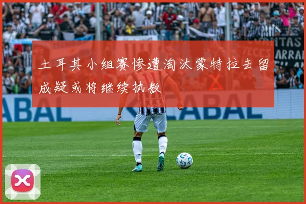土耳其小组赛惨遭淘汰蒙特拉去留成疑或将继续执教