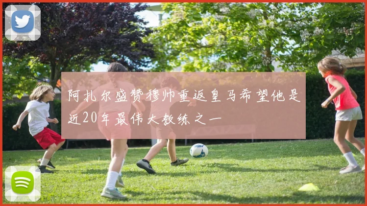 阿扎尔盛赞穆帅重返皇马希望他是近20年最伟大教练之一