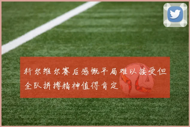 科尔维尔赛后感慨平局难以接受但全队拼搏精神值得肯定