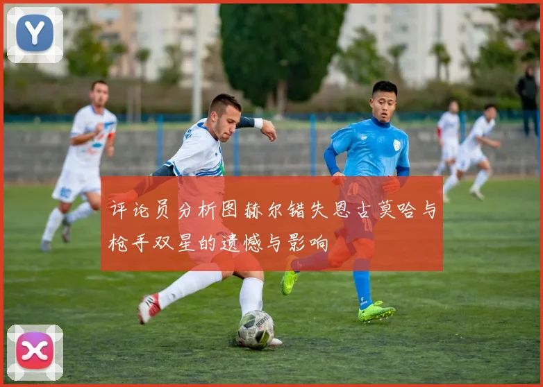 评论员分析图赫尔错失恩古莫哈与枪手双星的遗憾与影响