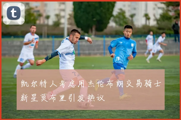 凯尔特人考虑用杰伦布朗交易骑士新星莫布里引发热议