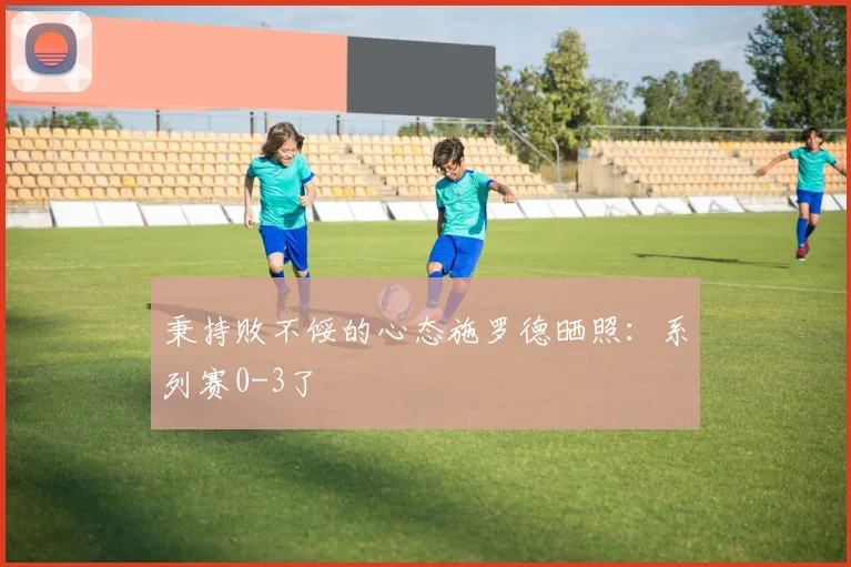 秉持败不馁的心态施罗德晒照：系列赛0-3了