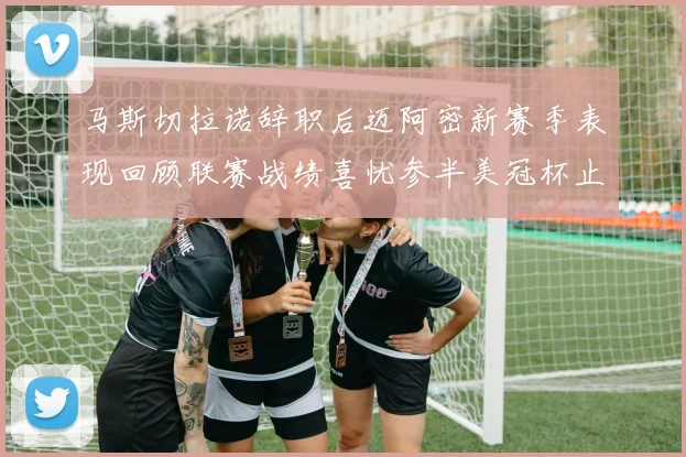 马斯切拉诺辞职后迈阿密新赛季表现回顾联赛战绩喜忧参半美冠杯止步16强
