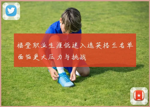 福登职业生涯低迷入选英格兰名单面临更大压力与挑战