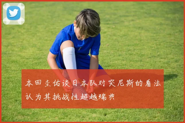本田圭佑谈日本队对突尼斯的看法认为其挑战性超越瑞典