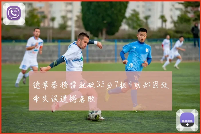德章泰穆雷狂砍35分7板4助却因致命失误遗憾落败