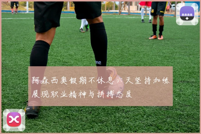阿森西奥假期不休息六天坚持加练展现职业精神与拼搏态度