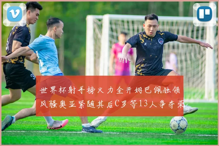 世界杯射手榜火力全开姆巴佩独领风骚奥亚紧随其后C罗等13人争夺荣耀