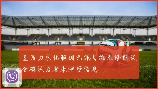 皇马力求化解姆巴佩与维尼修斯误会确认后者未泄密信息