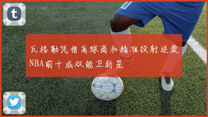瓦格勒凭借高球商和精准投射逆袭NBA前十成双能卫新星