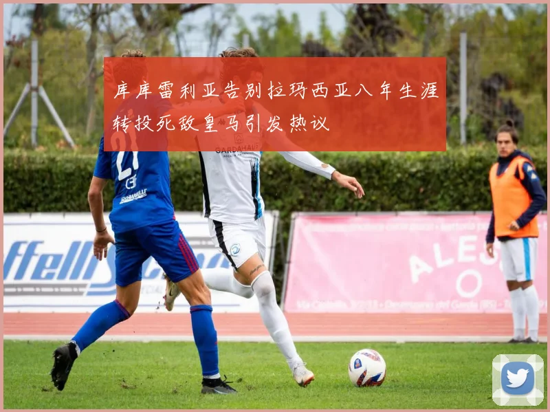 库库雷利亚告别拉玛西亚八年生涯转投死敌皇马引发热议