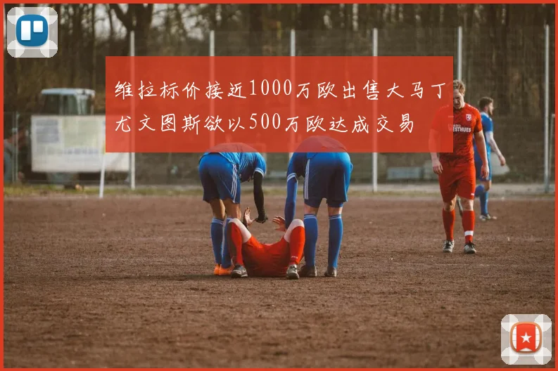 维拉标价接近1000万欧出售大马丁尤文图斯欲以500万欧达成交易