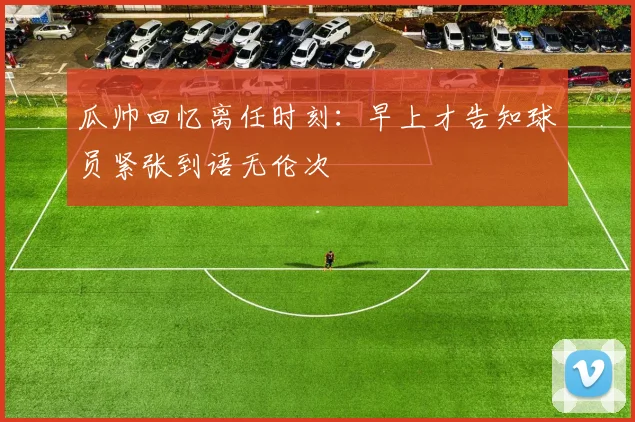 瓜帅回忆离任时刻：早上才告知球员紧张到语无伦次