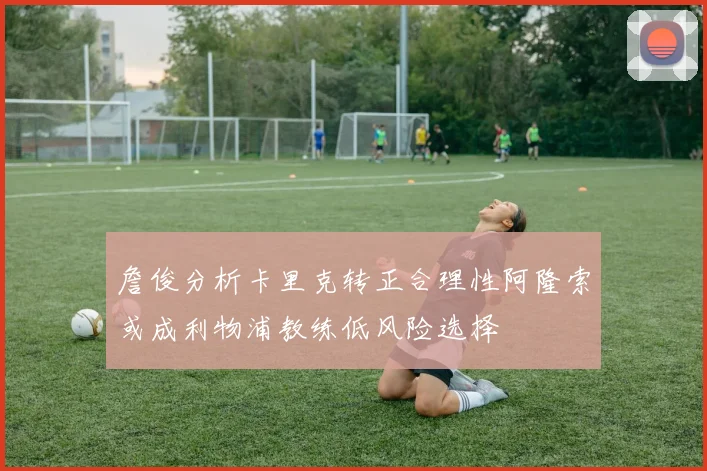 詹俊分析卡里克转正合理性阿隆索或成利物浦教练低风险选择
