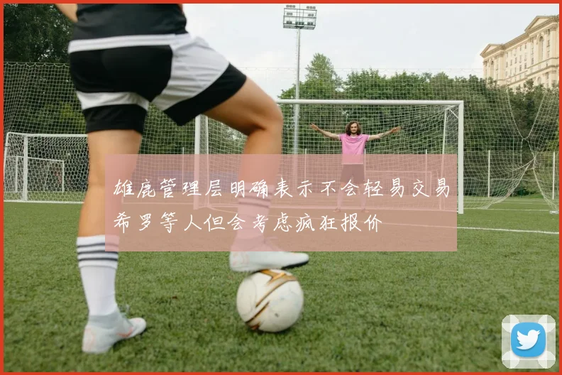 雄鹿管理层明确表示不会轻易交易希罗等人但会考虑疯狂报价